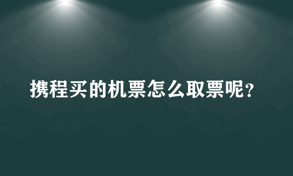 携程买的机票怎么取票呢？