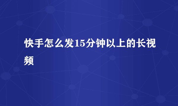快手怎么发15分钟以上的长视频