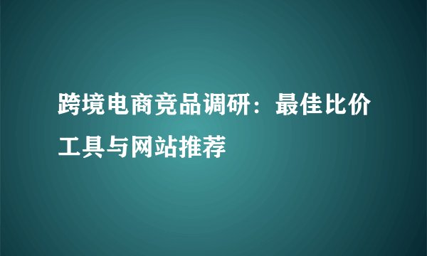 跨境电商竞品调研：最佳比价工具与网站推荐