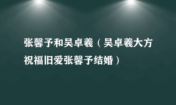 张馨予和吴卓羲（吴卓羲大方祝福旧爱张馨予结婚）