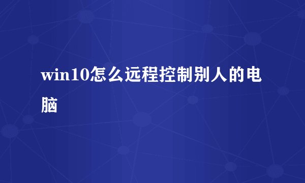 win10怎么远程控制别人的电脑