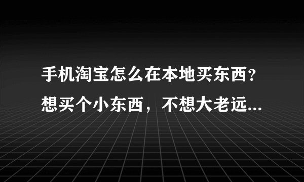 手机淘宝怎么在本地买东西？想买个小东西，不想大老远的从其它地方寄了