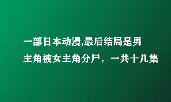 一部日本动漫,最后结局是男主角被女主角分尸，一共十几集