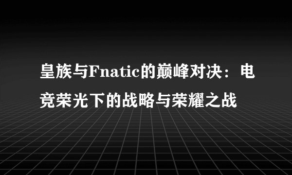皇族与Fnatic的巅峰对决：电竞荣光下的战略与荣耀之战