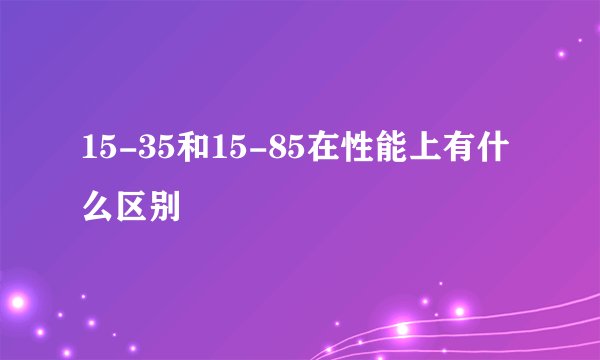 15-35和15-85在性能上有什么区别