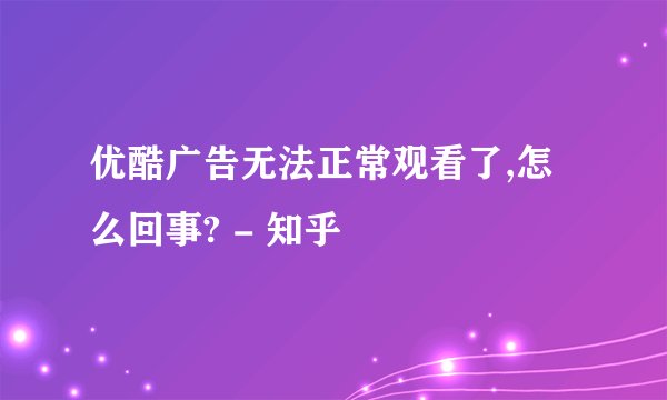 优酷广告无法正常观看了,怎么回事? - 知乎