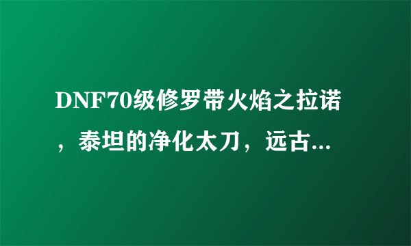DNF70级修罗带火焰之拉诺，泰坦的净化太刀，远古遗骸的青铜剑那个好。国庆礼包什么时候下架，那个1