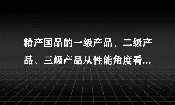 精产国品的一级产品、二级产品、三级产品从性能角度看有什么分别？