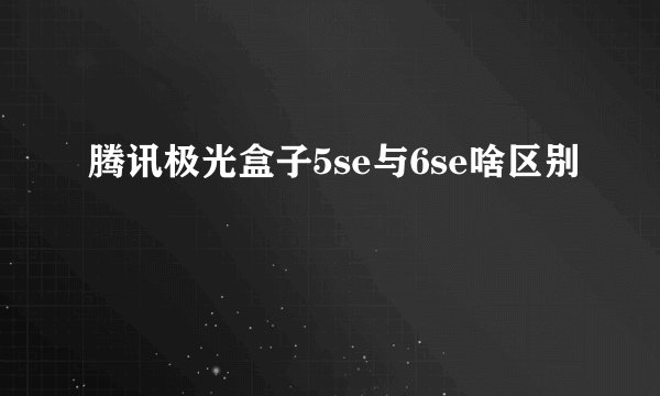 腾讯极光盒子5se与6se啥区别