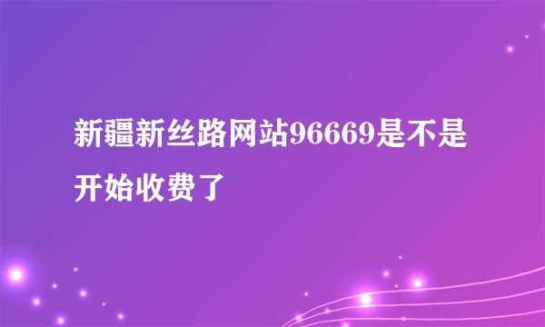 新疆新丝路网站96669是不是开始收费了